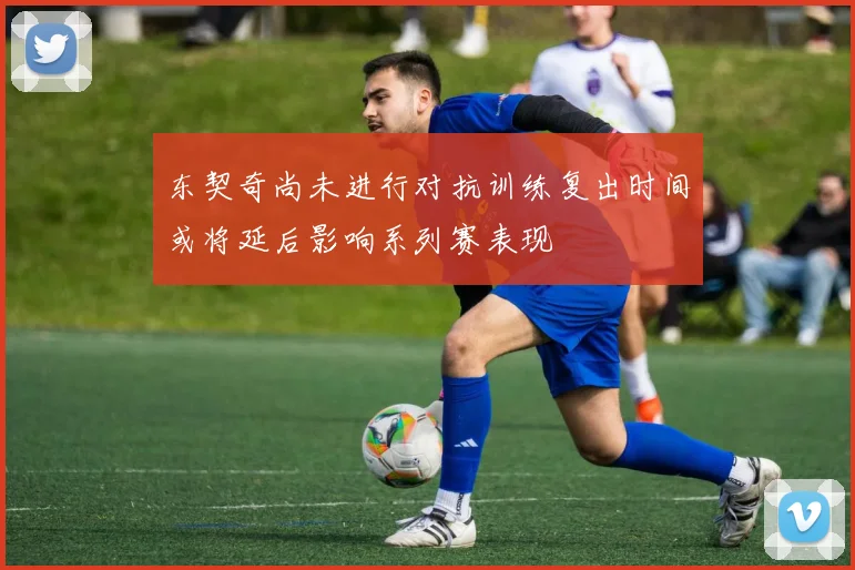 东契奇尚未进行对抗训练复出时间或将延后影响系列赛表现