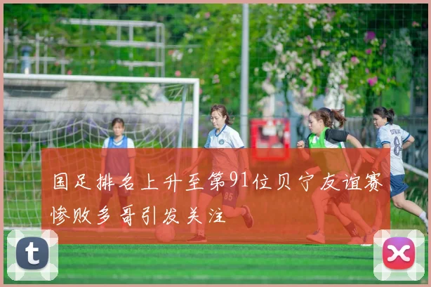 国足排名上升至第91位贝宁友谊赛惨败多哥引发关注