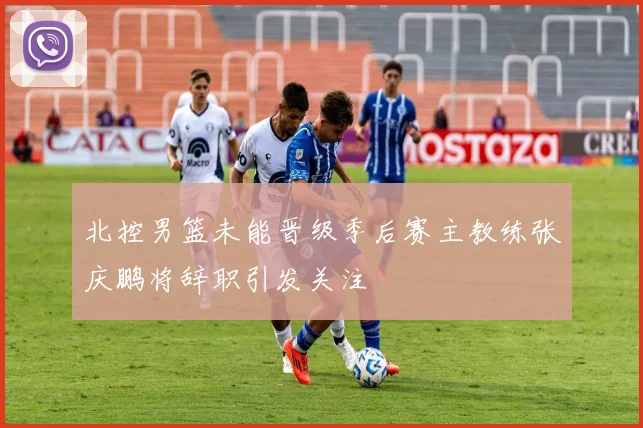北控男篮未能晋级季后赛主教练张庆鹏将辞职引发关注