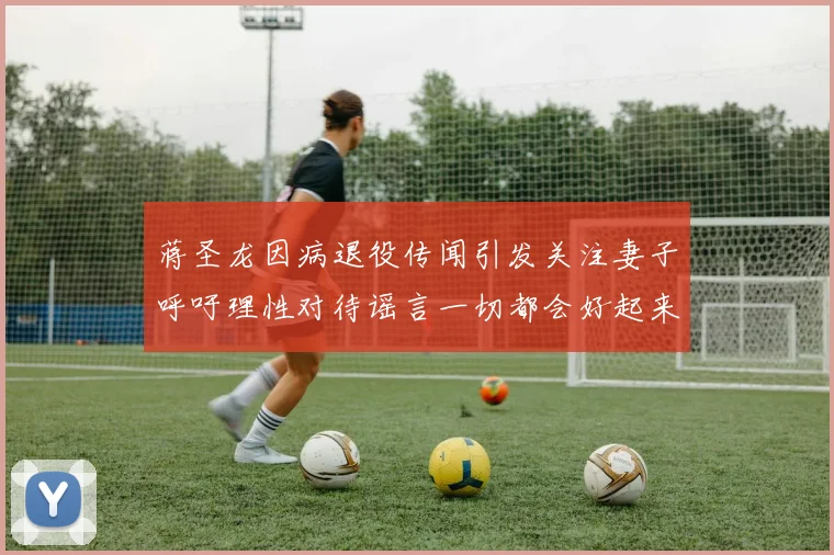 蒋圣龙因病退役传闻引发关注妻子呼吁理性对待谣言一切都会好起来