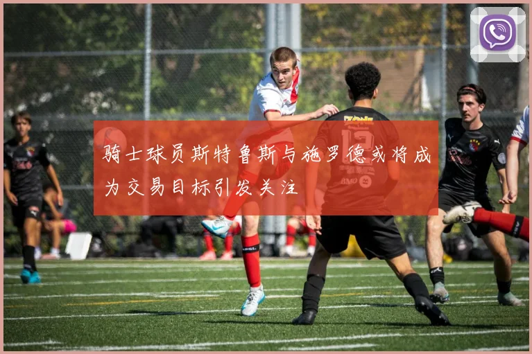 骑士球员斯特鲁斯与施罗德或将成为交易目标引发关注