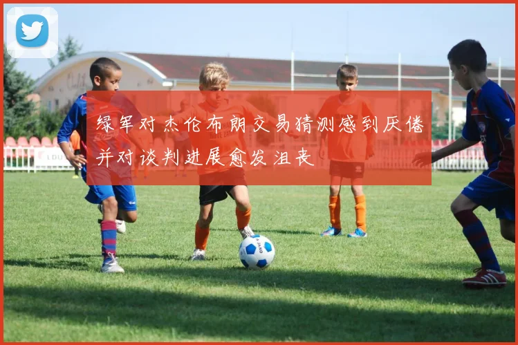 绿军对杰伦布朗交易猜测感到厌倦并对谈判进展愈发沮丧