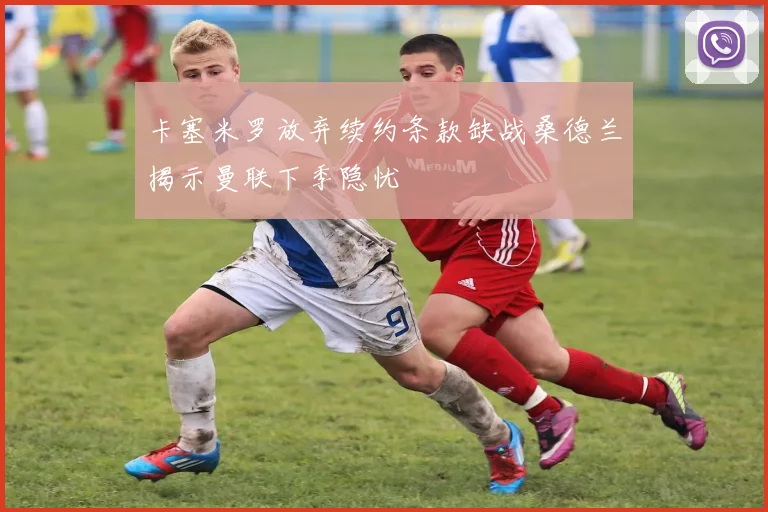 卡塞米罗放弃续约条款缺战桑德兰揭示曼联下季隐忧