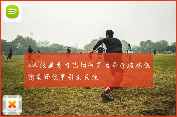 BBC报道费内巴切和罗马争夺格林伍德前锋位置引发关注