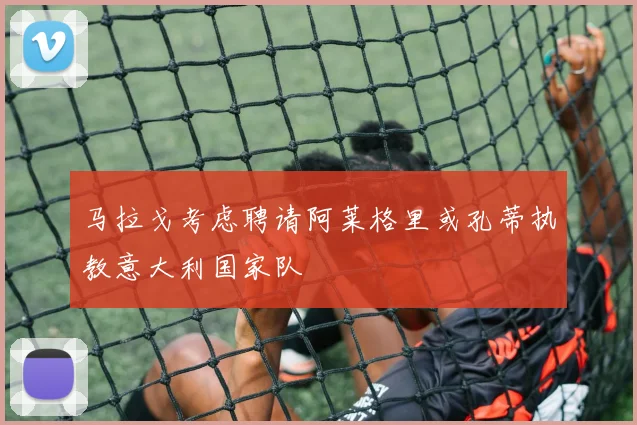 马拉戈考虑聘请阿莱格里或孔蒂执教意大利国家队