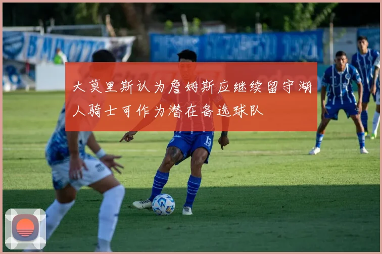 大莫里斯认为詹姆斯应继续留守湖人骑士可作为潜在备选球队