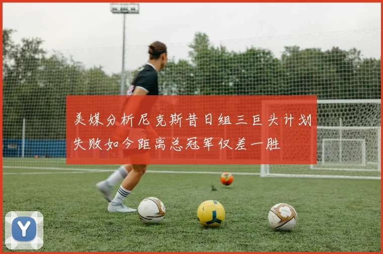 美媒分析尼克斯昔日组三巨头计划失败如今距离总冠军仅差一胜