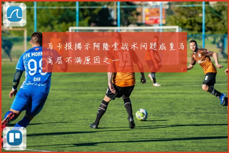 马卡报揭示阿隆索战术问题成皇马高层不满原因之一